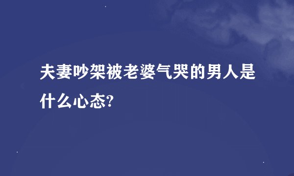 夫妻吵架被老婆气哭的男人是什么心态?