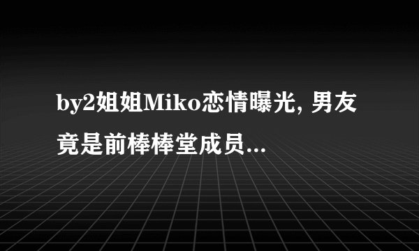 by2姐姐Miko恋情曝光, 男友竟是前棒棒堂成员中的他!