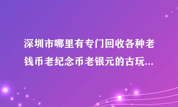 深圳市哪里有专门回收各种老钱币老纪念币老银元的古玩店铺？在什么位置？最好是有招牌名称的