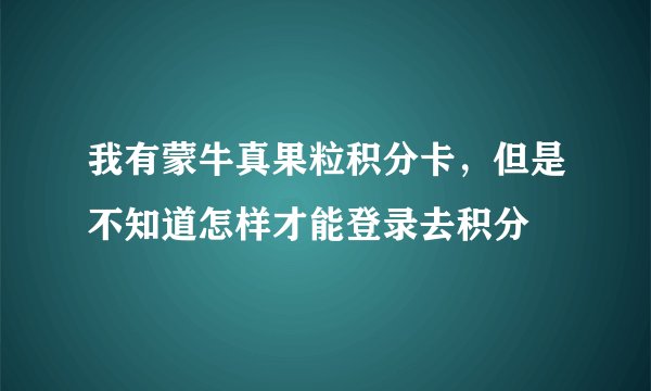 我有蒙牛真果粒积分卡，但是不知道怎样才能登录去积分