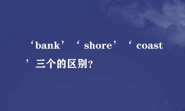 ‘bank’‘ shore’‘ coast’三个的区别？