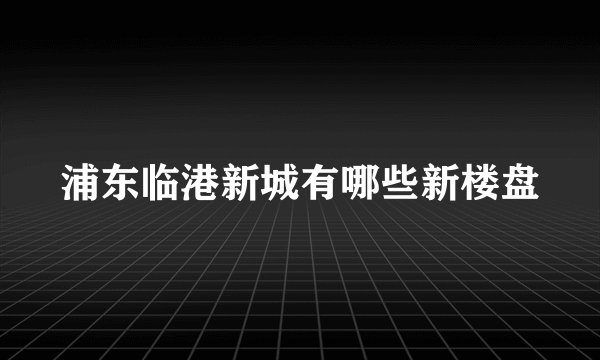 浦东临港新城有哪些新楼盘