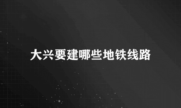 大兴要建哪些地铁线路