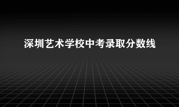 深圳艺术学校中考录取分数线