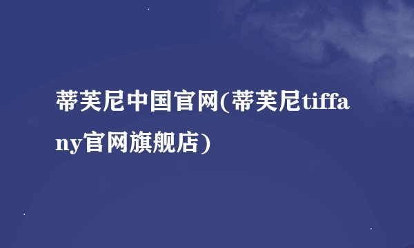 蒂芙尼中国官网(蒂芙尼tiffany官网旗舰店)