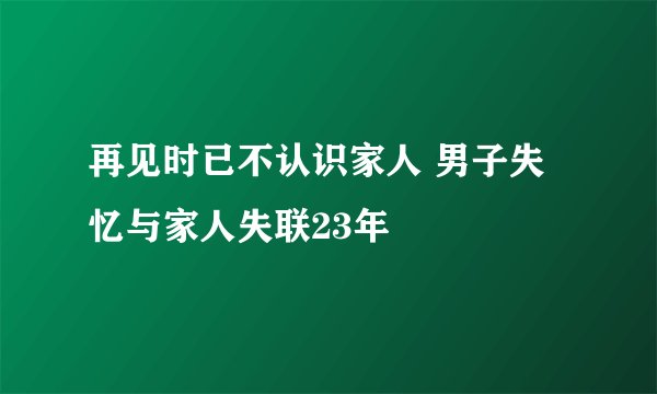 再见时已不认识家人 男子失忆与家人失联23年