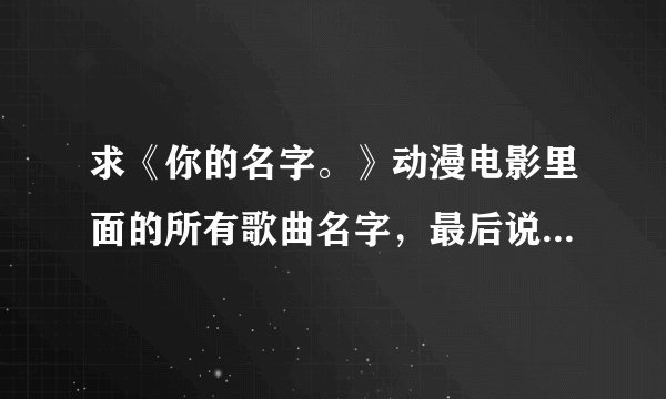 求《你的名字。》动漫电影里面的所有歌曲名字，最后说明是片头曲，片尾曲，插曲，谢谢