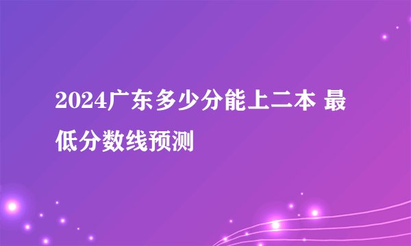2024广东多少分能上二本 最低分数线预测