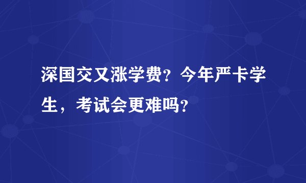 深国交又涨学费？今年严卡学生，考试会更难吗？