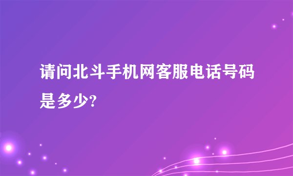 请问北斗手机网客服电话号码是多少?