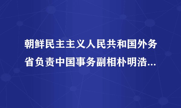 朝鲜民主主义人民共和国外务省负责中国事务副相朴明浩发表谈话