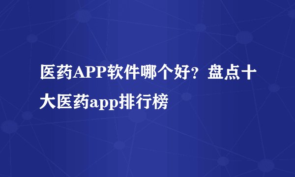 医药APP软件哪个好？盘点十大医药app排行榜