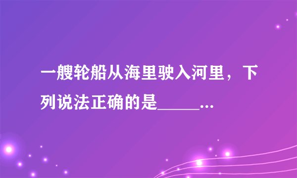 一艘轮船从海里驶入河里，下列说法正确的是____________A．轮船所受浮力变小　　　　　B．轮船所受浮力变