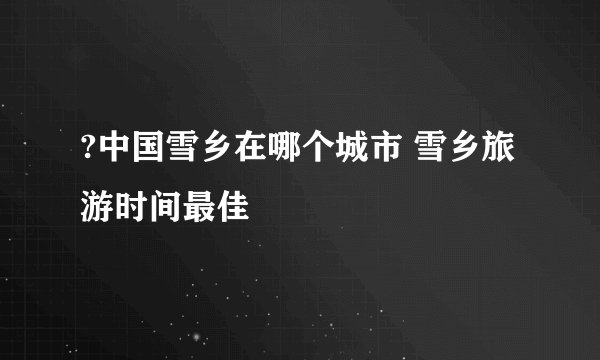?中国雪乡在哪个城市 雪乡旅游时间最佳