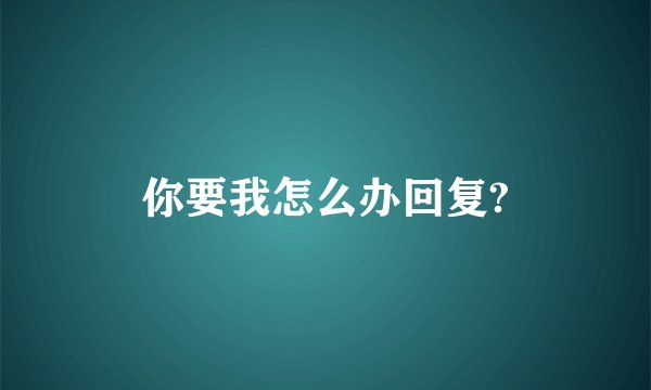 你要我怎么办回复?
