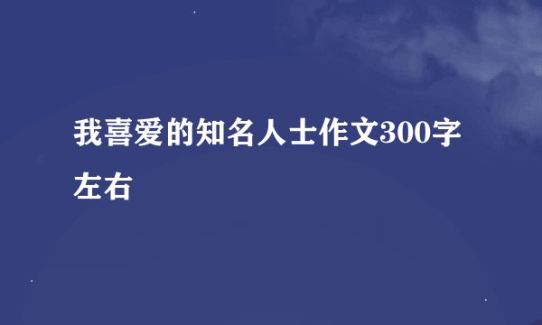 我喜爱的知名人士作文300字左右