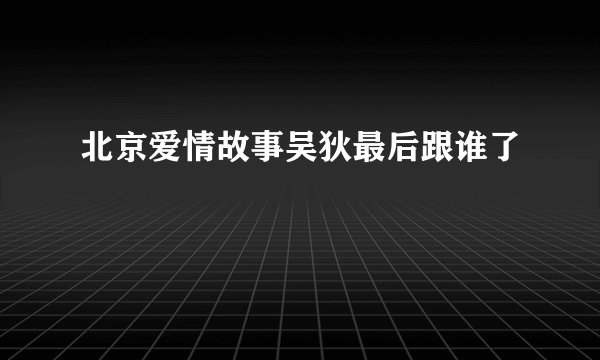北京爱情故事吴狄最后跟谁了