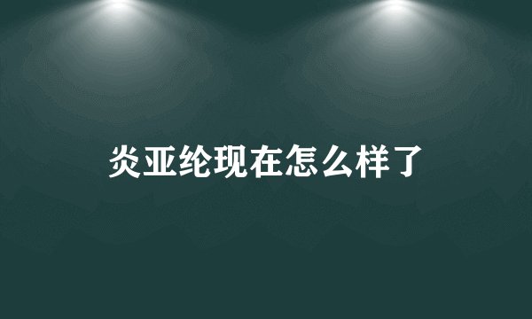 炎亚纶现在怎么样了