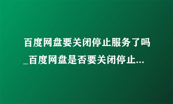 百度网盘要关闭停止服务了吗_百度网盘是否要关闭停止服务的相关说明