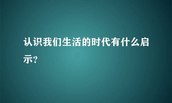 认识我们生活的时代有什么启示？