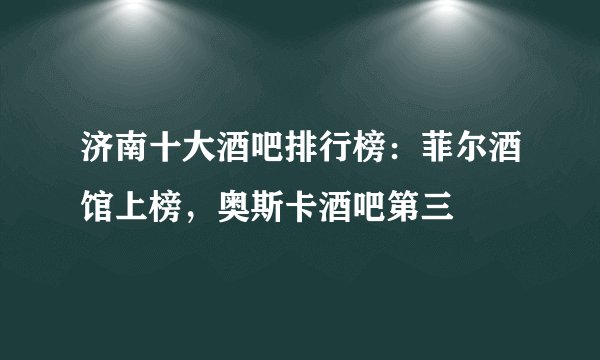 济南十大酒吧排行榜：菲尔酒馆上榜，奥斯卡酒吧第三