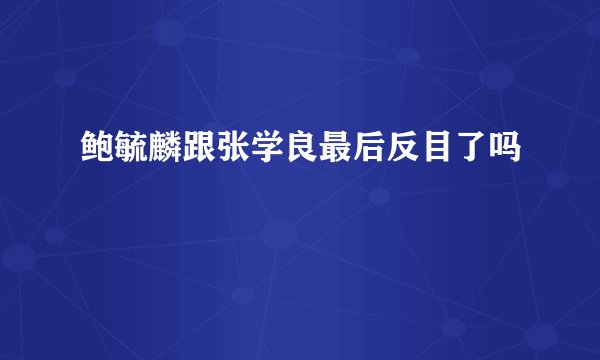 鲍毓麟跟张学良最后反目了吗