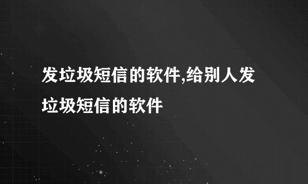 发垃圾短信的软件,给别人发垃圾短信的软件