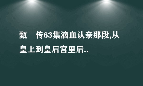 甄嬛传63集滴血认亲那段,从皇上到皇后宫里后..