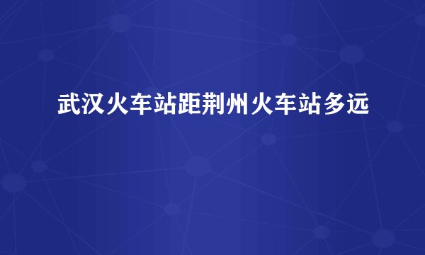 武汉火车站距荆州火车站多远