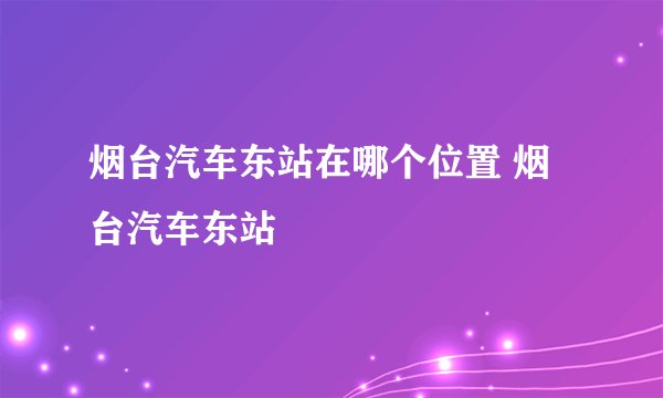 烟台汽车东站在哪个位置 烟台汽车东站