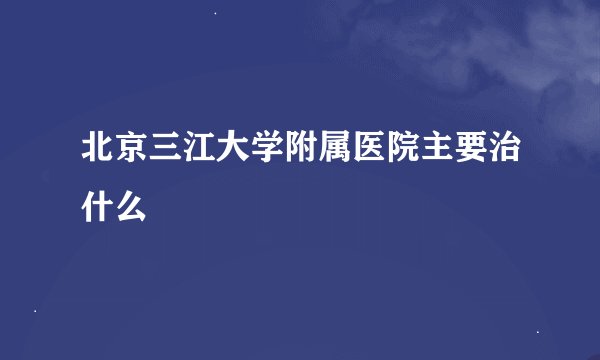 北京三江大学附属医院主要治什么