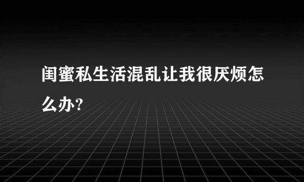 闺蜜私生活混乱让我很厌烦怎么办?