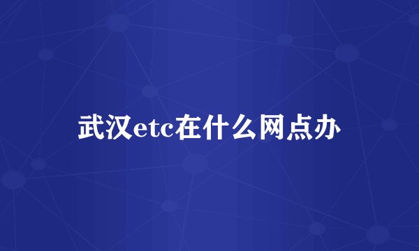武汉etc在什么网点办