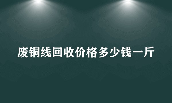 废铜线回收价格多少钱一斤