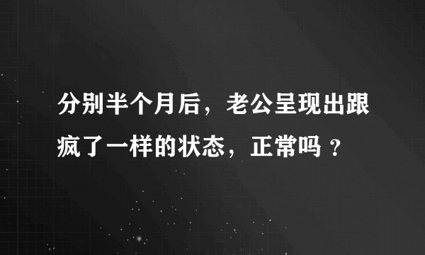 分别半个月后，老公呈现出跟疯了一样的状态，正常吗 ？