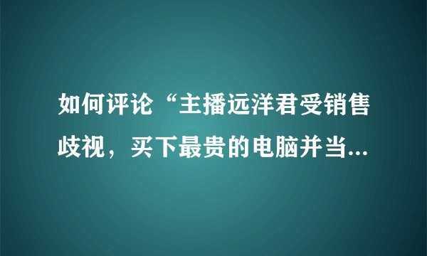如何评论“主播远洋君受销售歧视，买下最贵的电脑并当众砸毁”一事？