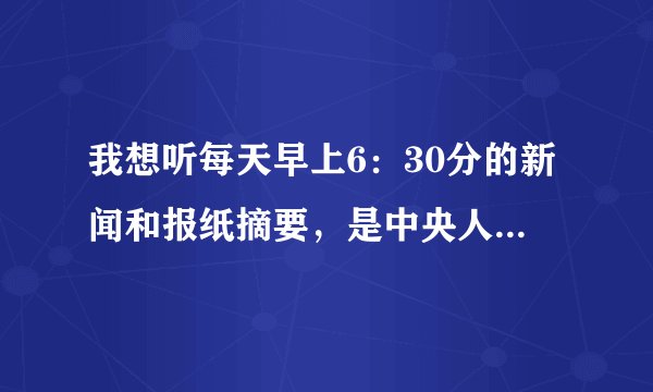 我想听每天早上6：30分的新闻和报纸摘要，是中央人民广播电台的，请朋友给我一个网址，收到立即采纳，谢谢