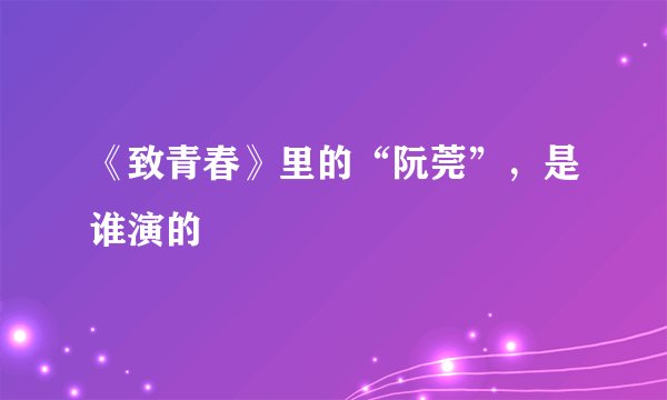 《致青春》里的“阮莞”，是谁演的