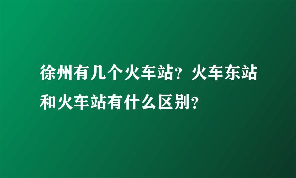 徐州有几个火车站？火车东站和火车站有什么区别？
