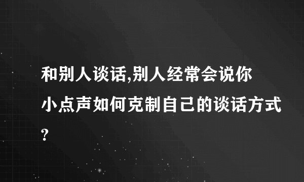 和别人谈话,别人经常会说你小点声如何克制自己的谈话方式?