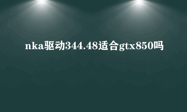 nka驱动344.48适合gtx850吗