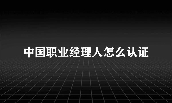中国职业经理人怎么认证