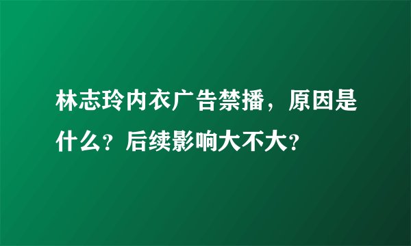林志玲内衣广告禁播，原因是什么？后续影响大不大？