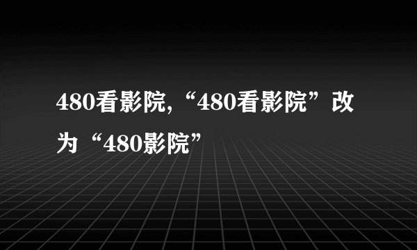 480看影院,“480看影院”改为“480影院”