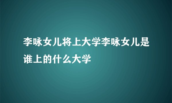 李咏女儿将上大学李咏女儿是谁上的什么大学