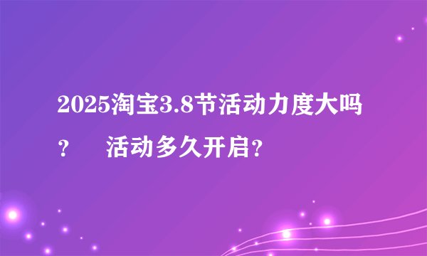 2025淘宝3.8节活动力度大吗?活动多久开启?