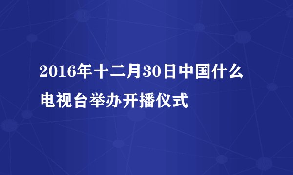 2016年十二月30日中国什么电视台举办开播仪式