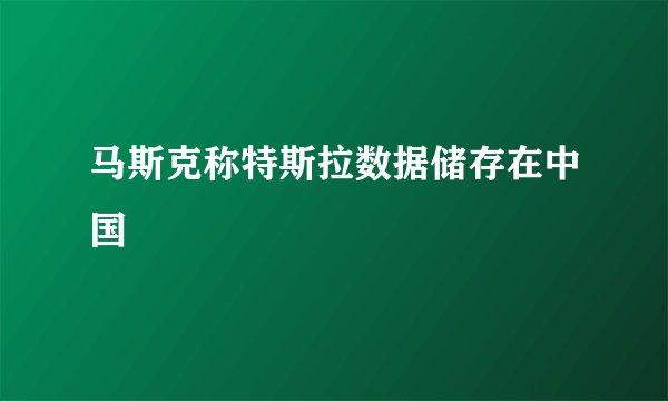 马斯克称特斯拉数据储存在中国
