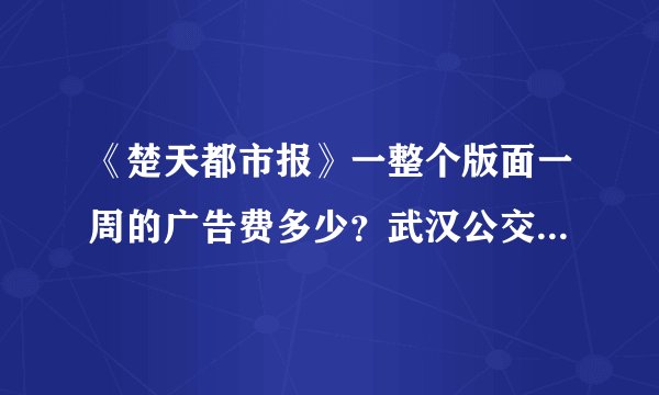 《楚天都市报》一整个版面一周的广告费多少？武汉公交车车身广告费用多少？要准确答案。