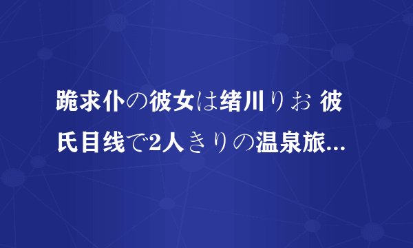 跪求仆の彼女は绪川りお 彼氏目线で2人きりの温泉旅行高清完整版下载，谢谢！！